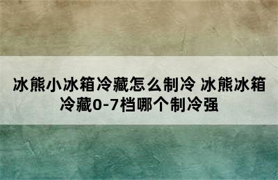 冰熊小冰箱冷藏怎么制冷 冰熊冰箱冷藏0-7档哪个制冷强